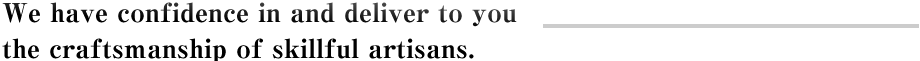 We have confidence in and deliver to you the craftsmanship of skillful artisans.